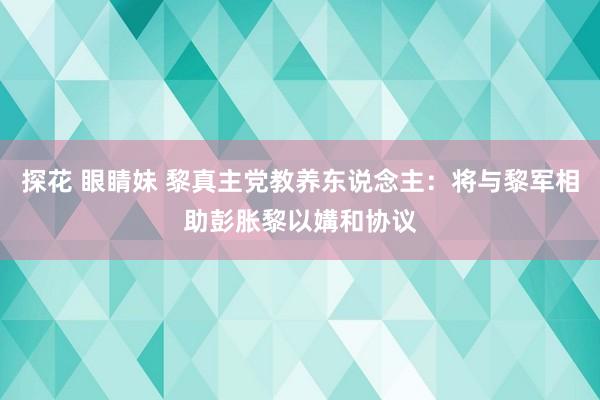 探花 眼睛妹 黎真主党教养东说念主：将与黎军相助彭胀黎以媾和协议