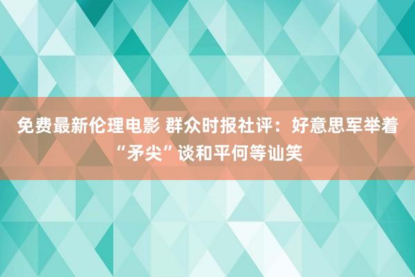 免费最新伦理电影 群众时报社评：好意思军举着“矛尖”谈和平何等讪笑