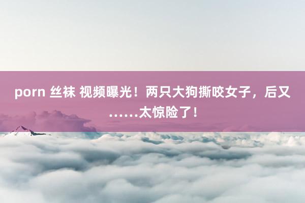 porn 丝袜 视频曝光！两只大狗撕咬女子，后又……太惊险了！