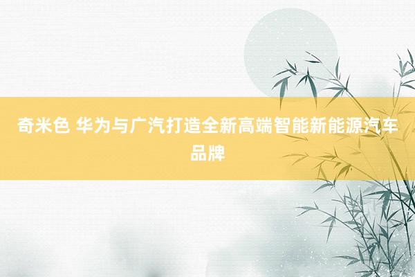 奇米色 华为与广汽打造全新高端智能新能源汽车品牌