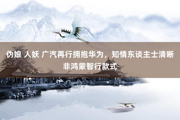 伪娘 人妖 广汽再行拥抱华为，知情东谈主士清晰非鸿蒙智行款式
