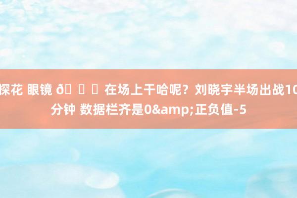探花 眼镜 😒在场上干哈呢？刘晓宇半场出战10分钟 数据栏齐是0&正负值-5