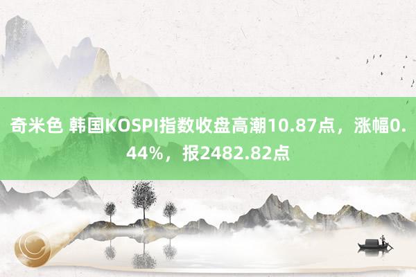 奇米色 韩国KOSPI指数收盘高潮10.87点，涨幅0.44%，报2482.82点