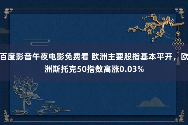 百度影音午夜电影免费看 欧洲主要股指基本平开，欧洲斯托克50指数高涨0.03%