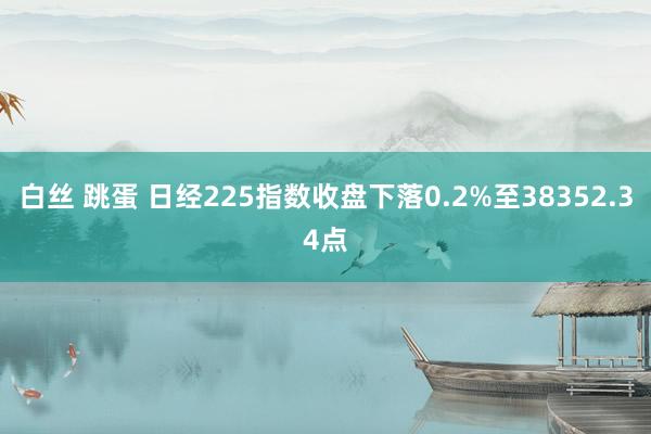 白丝 跳蛋 日经225指数收盘下落0.2%至38352.34点