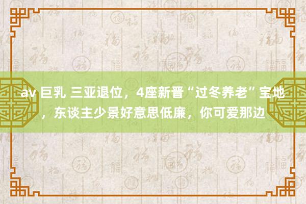 av 巨乳 三亚退位，4座新晋“过冬养老”宝地，东谈主少景好意思低廉，你可爱那边