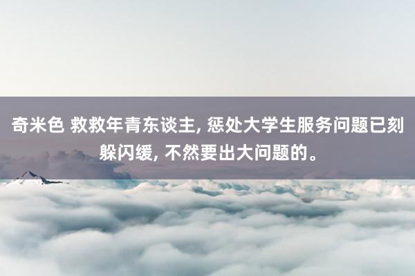 奇米色 救救年青东谈主, 惩处大学生服务问题已刻躲闪缓, 不然要出大问题的。