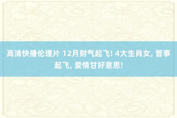 高清快播伦理片 12月财气起飞! 4大生肖女, 管事起飞, 爱情甘好意思!