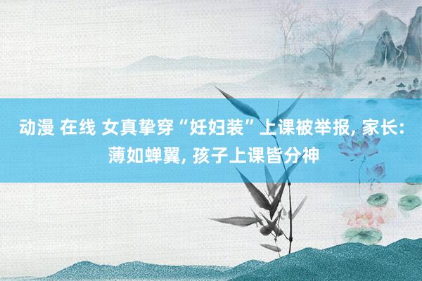 动漫 在线 女真挚穿“妊妇装”上课被举报, 家长: 薄如蝉翼, 孩子上课皆分神