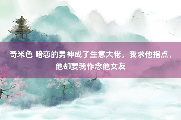 奇米色 暗恋的男神成了生意大佬，我求他指点，他却要我作念他女友