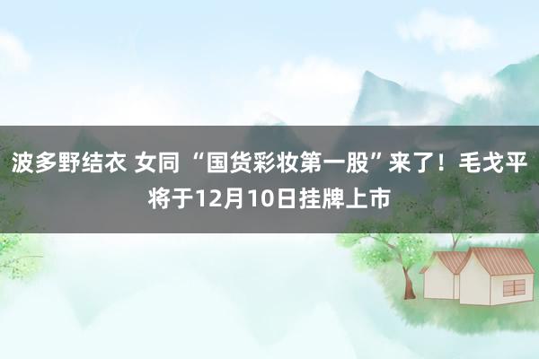 波多野结衣 女同 “国货彩妆第一股”来了！毛戈平将于12月10日挂牌上市