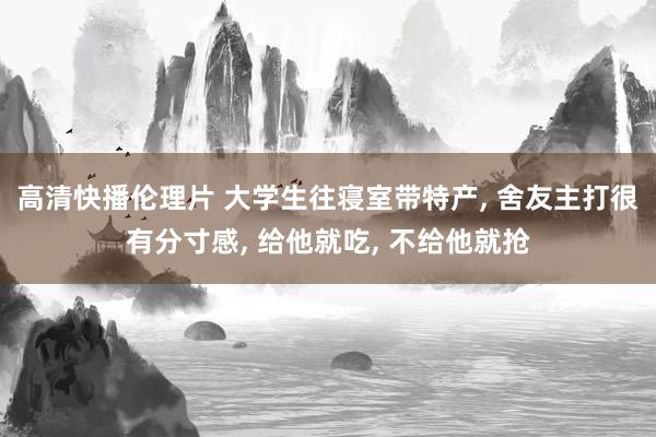 高清快播伦理片 大学生往寝室带特产, 舍友主打很有分寸感, 给他就吃, 不给他就抢
