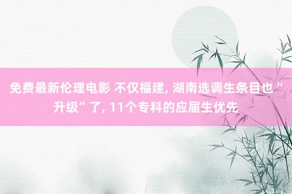 免费最新伦理电影 不仅福建, 湖南选调生条目也“升级”了, 11个专科的应届生优先