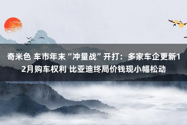 奇米色 车市年末“冲量战”开打：多家车企更新12月购车权利 比亚迪终局价钱现小幅松动