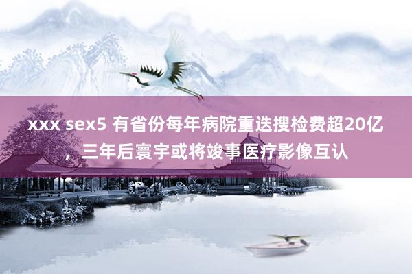 xxx sex5 有省份每年病院重迭搜检费超20亿，三年后寰宇或将竣事医疗影像互认
