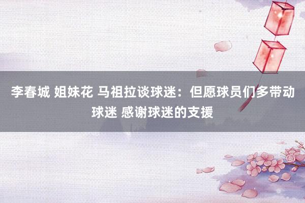 李春城 姐妹花 马祖拉谈球迷：但愿球员们多带动球迷 感谢球迷的支援