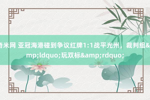奇米网 亚冠海港碰到争议红牌1:1战平光州，裁判组&ldquo;玩双标&rdquo;