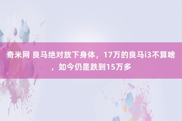 奇米网 良马绝对放下身体，17万的良马i3不算啥，如今仍是跌到15万多