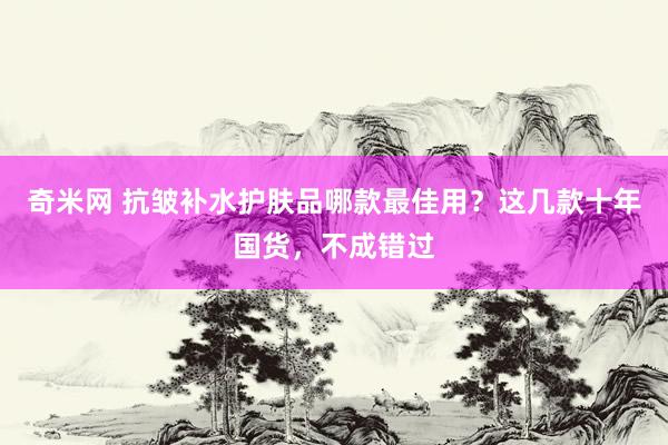 奇米网 抗皱补水护肤品哪款最佳用？这几款十年国货，不成错过