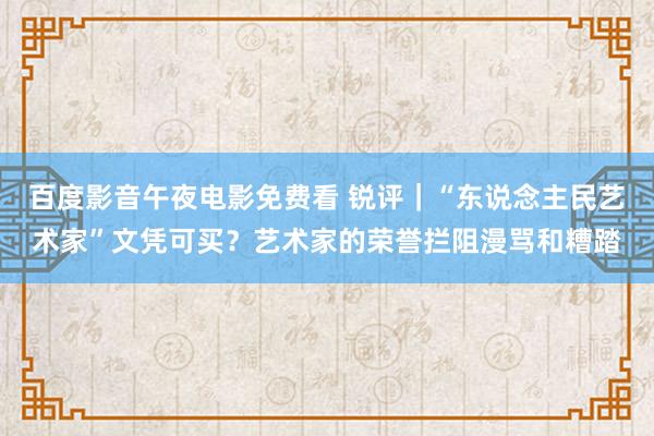 百度影音午夜电影免费看 锐评｜“东说念主民艺术家”文凭可买？艺术家的荣誉拦阻漫骂和糟踏