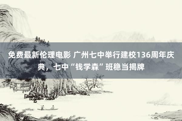 免费最新伦理电影 广州七中举行建校136周年庆典，七中“钱学森”班稳当揭牌