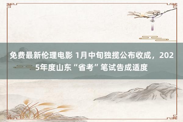 免费最新伦理电影 1月中旬独揽公布收成，2025年度山东“省考”笔试告成适度