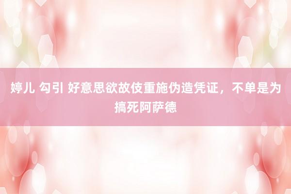 婷儿 勾引 好意思欲故伎重施伪造凭证，不单是为搞死阿萨德