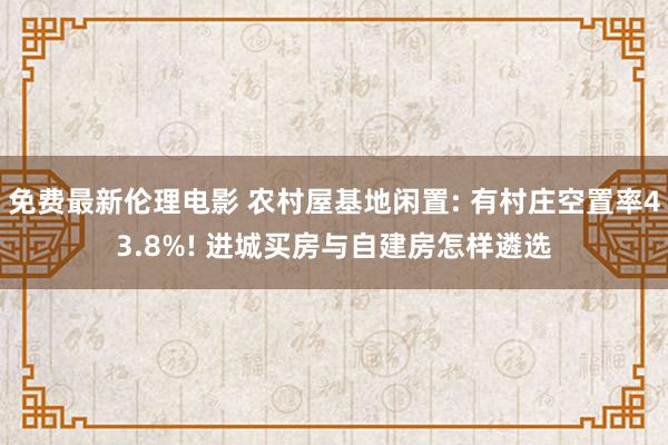 免费最新伦理电影 农村屋基地闲置: 有村庄空置率43.8%! 进城买房与自建房怎样遴选