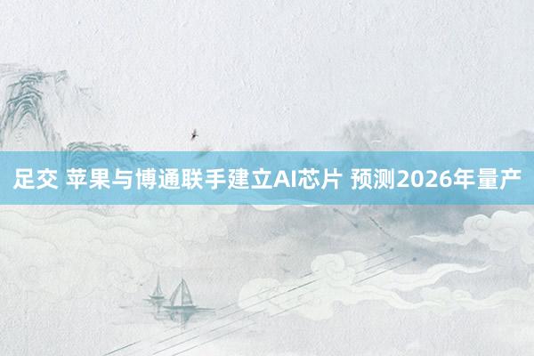 足交 苹果与博通联手建立AI芯片 预测2026年量产