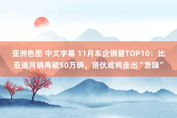 亚洲色图 中文字幕 11月车企销量TOP10：比亚迪月销再破50万辆，搭伙或将走出“急躁”