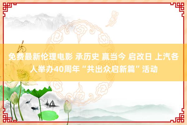 免费最新伦理电影 承历史 赢当今 启改日 上汽各人举办40周年“共出众启新篇”活动