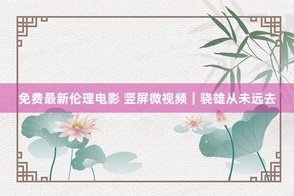 免费最新伦理电影 竖屏微视频｜骁雄从未远去
