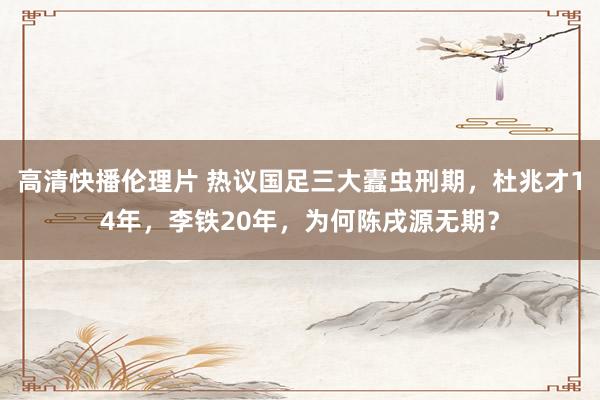 高清快播伦理片 热议国足三大蠹虫刑期，杜兆才14年，李铁20年，为何陈戌源无期？