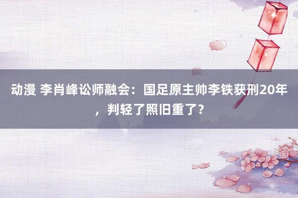 动漫 李肖峰讼师融会：国足原主帅李铁获刑20年，判轻了照旧重了？