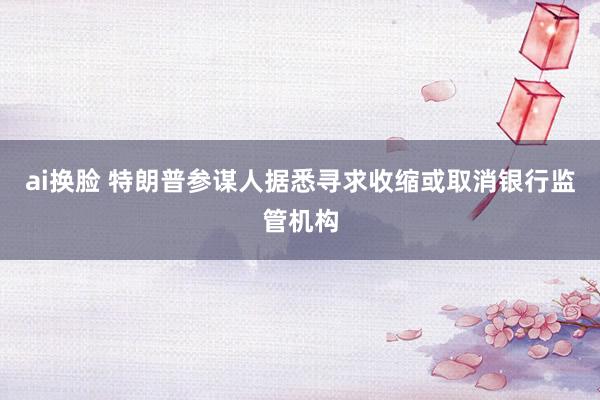 ai换脸 特朗普参谋人据悉寻求收缩或取消银行监管机构