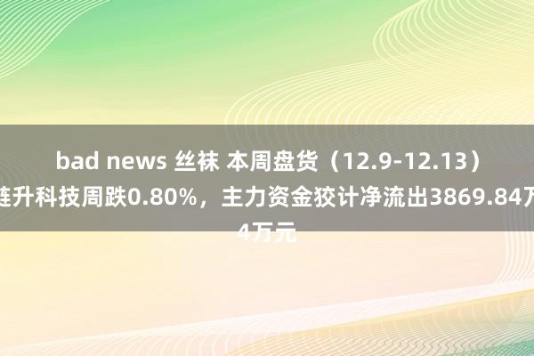 bad news 丝袜 本周盘货（12.9-12.13）：琏升科技周跌0.80%，主力资金狡计净流出3869.84万元