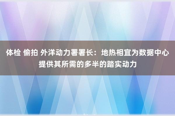 体检 偷拍 外洋动力署署长：地热相宜为数据中心提供其所需的多半的踏实动力