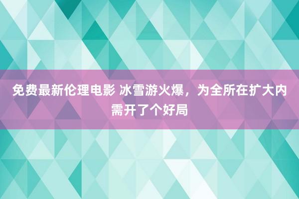 免费最新伦理电影 冰雪游火爆，为全所在扩大内需开了个好局