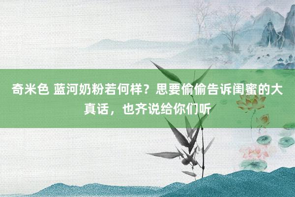 奇米色 蓝河奶粉若何样？思要偷偷告诉闺蜜的大真话，也齐说给你们听
