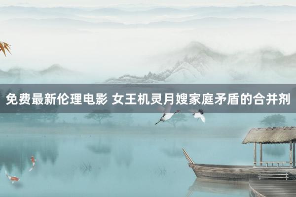 免费最新伦理电影 女王机灵月嫂家庭矛盾的合并剂