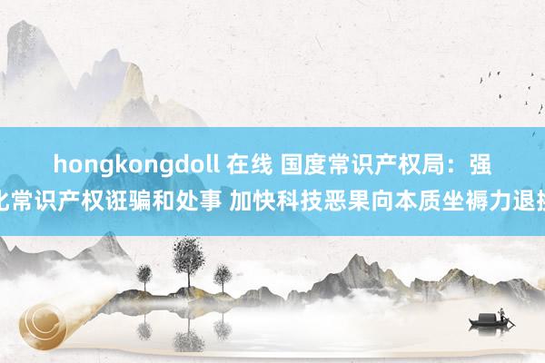 hongkongdoll 在线 国度常识产权局：强化常识产权诳骗和处事 加快科技恶果向本质坐褥力退换