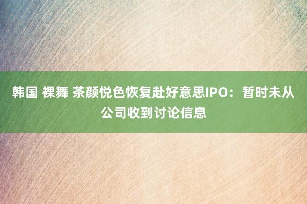 韩国 裸舞 茶颜悦色恢复赴好意思IPO：暂时未从公司收到讨论信息