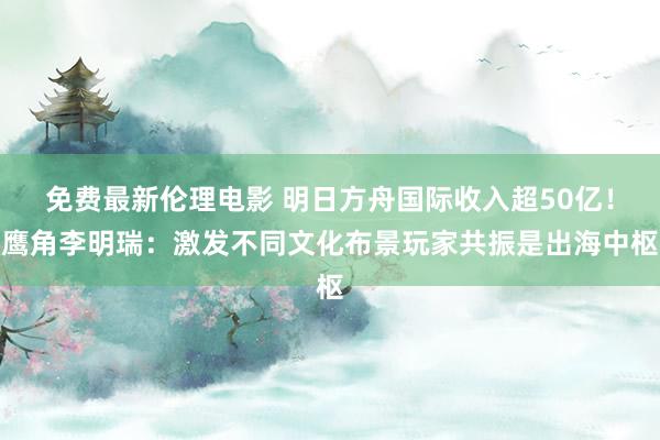 免费最新伦理电影 明日方舟国际收入超50亿！鹰角李明瑞：激发不同文化布景玩家共振是出海中枢