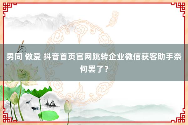 男同 做爱 抖音首页官网跳转企业微信获客助手奈何罢了？
