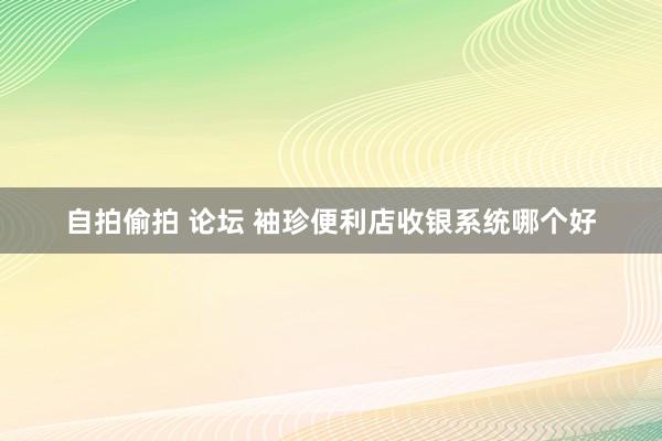 自拍偷拍 论坛 袖珍便利店收银系统哪个好