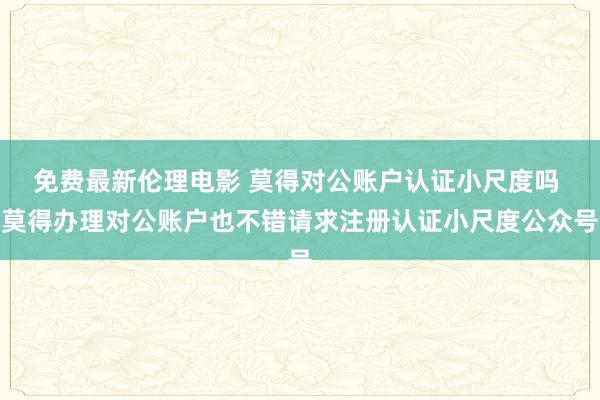 免费最新伦理电影 莫得对公账户认证小尺度吗 莫得办理对公账户也不错请求注册认证小尺度公众号