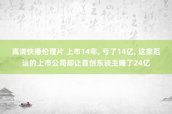 高清快播伦理片 上市14年, 亏了14亿, 这家厄运的上市公司却让首创东谈主赚了24亿