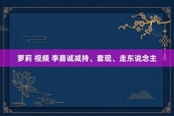 萝莉 视频 李嘉诚减持、套现、走东说念主