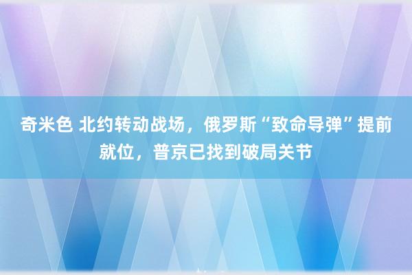 奇米色 北约转动战场，俄罗斯“致命导弹”提前就位，普京已找到破局关节