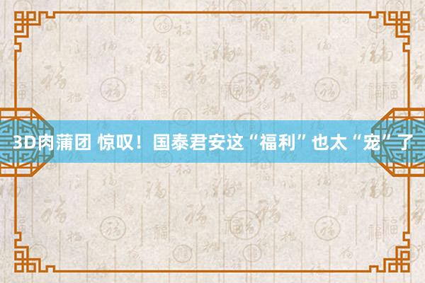3D肉蒲团 惊叹！国泰君安这“福利”也太“宠”了